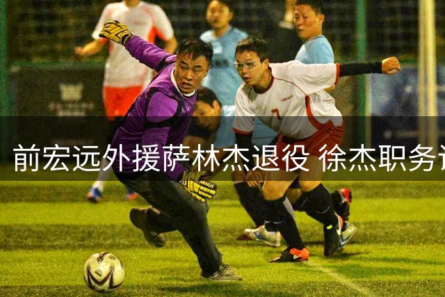前宏远外援萨林杰退役 徐杰职务调整 新帅薪资创新高